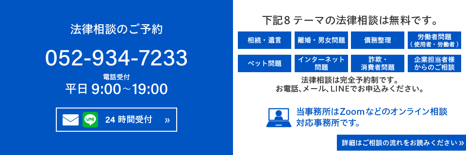 法律相談のご予約 052-934-7233 平日9:00～19:00 下記8 テーマの法律相談は無料です。相続・遺言、離婚・男女問題、債務整理、労働者問題（使用者・労働者）、ペット問題、インターネット問題、詐欺・消費者問題、企業担当者様からのご相談