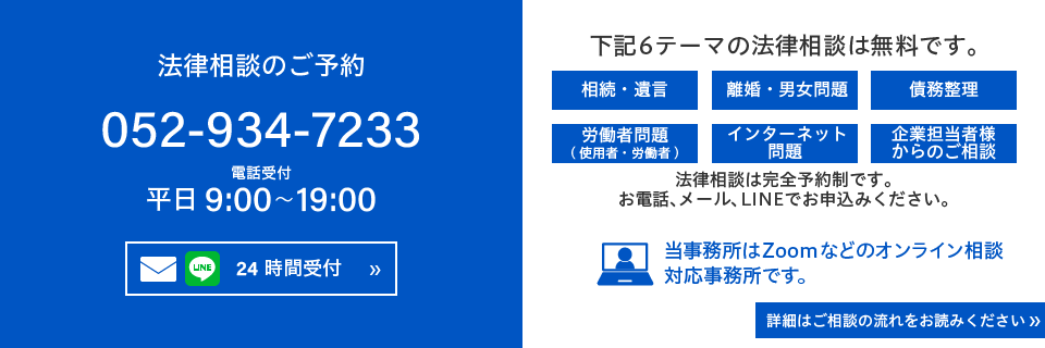 sp_inquiry_05 法律相談のご予約 052-934-7233 平日9:00~19:00 下記6テーマの法律相談は無料です。相続・遺言、離婚・男女問題、債務整理、労働者問題(使用者・労働者)、インターネット問題、企業担当者様からのご相談